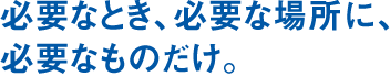 必要なとき、必要な場所に、必要なものだけ。