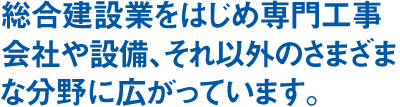 総合建設業をはじめ専門工事会社や設備、それ以外のさまざまな分野に広がっています。