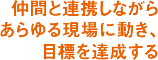 仲間と連携しながらあらゆる現場に動き、目標を達成する