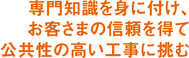 専門知識を身に付け、お客さまの信頼を得て公共性の高い工事に挑む