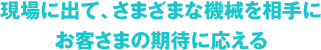 現場に出て、さまざまな機械を相手にお客さまの期待に応える
