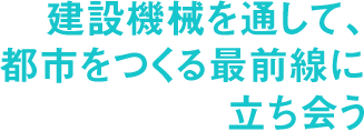 建設機械を通して、都市をつくる最前線に立ち会う