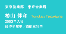 東京営業部　東京営業所　椿山　伴和　Tomokazu Tsubakiyama　2003年入社　経済学部卒／自動車科卒