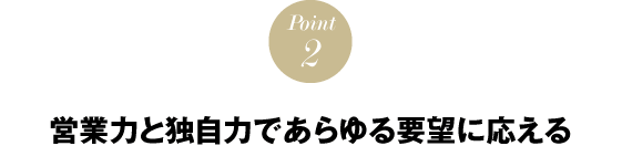 POINT２　営業力と独自力であらゆる要望に応える