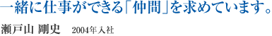 一緒に仕事ができる「仲間」を求めています。　瀬戸山 剛史　2004年入社